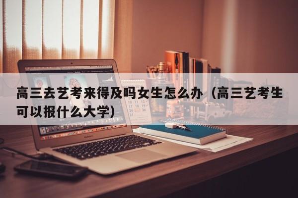 高三去艺考来得及吗女生怎么办(高三艺考生可以报什么大学)