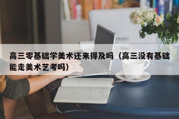 高三零基础学美术还来得及吗(高三没有基础能走美术艺考吗)
