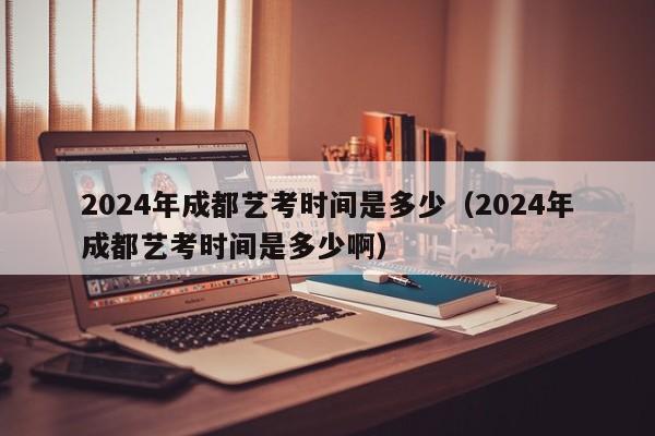 2024年成都艺考时间是多少(2024年成都艺考时间是多少啊)