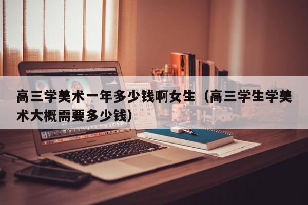 高三学美术一年多少钱啊女生(高三学生学美术大概需要多少钱)