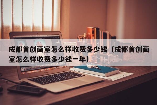 成都首创画室怎么样收费多少钱(成都首创画室怎么样收费多少钱一年)