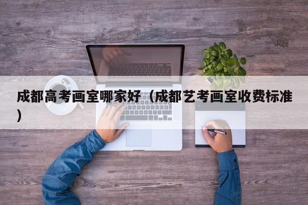 成都高考画室哪家好(成都艺考画室收费标准)
