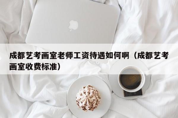 成都艺考画室老师工资待遇如何啊(成都艺考画室收费标准)