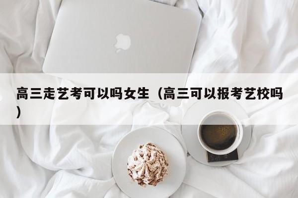 高三走艺考可以吗女生(高三可以报考艺校吗)