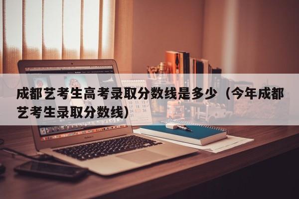 成都艺考生高考录取分数线是多少(今年成都艺考生录取分数线)